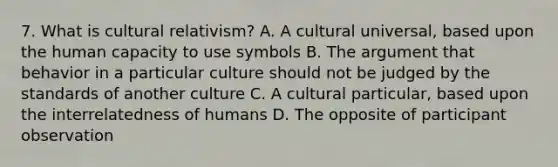 7. What is cultural relativism? A. A cultural universal, based upon the human capacity to use symbols B. The argument that behavior in a particular culture should not be judged by the standards of another culture C. A cultural particular, based upon the interrelatedness of humans D. The opposite of participant observation