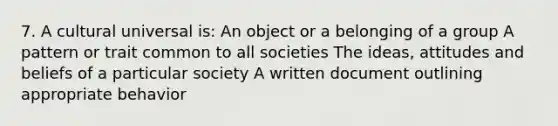 7. A cultural universal is: An object or a belonging of a group A pattern or trait common to all societies The ideas, attitudes and beliefs of a particular society A written document outlining appropriate behavior