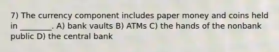 7) The currency component includes paper money and coins held in ________. A) bank vaults B) ATMs C) the hands of the nonbank public D) the central bank