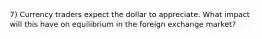 7) Currency traders expect the dollar to appreciate. What impact will this have on equilibrium in the foreign exchange market?