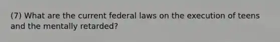 (7) What are the current federal laws on the execution of teens and the mentally retarded?