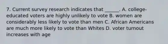 7. Current <a href='https://www.questionai.com/knowledge/kBAzuw124n-survey-research' class='anchor-knowledge'>survey research</a> indicates that ______. A. college-educated voters are highly unlikely to vote B. women are considerably less likely to vote than men C. <a href='https://www.questionai.com/knowledge/kktT1tbvGH-african-americans' class='anchor-knowledge'>african americans</a> are much more likely to vote than Whites D. <a href='https://www.questionai.com/knowledge/kLGzaG1iPL-voter-turnout' class='anchor-knowledge'>voter turnout</a> increases with age