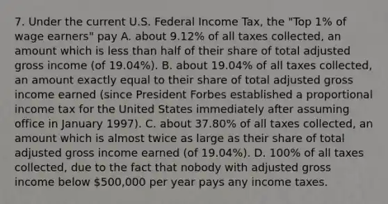 7. Under the current U.S. Federal Income Tax, the "Top 1% of wage earners" pay A. about 9.12% of all taxes collected, an amount which is less than half of their share of total adjusted gross income (of 19.04%). B. about 19.04% of all taxes collected, an amount exactly equal to their share of total adjusted gross income earned (since President Forbes established a proportional income tax for the United States immediately after assuming office in January 1997). C. about 37.80% of all taxes collected, an amount which is almost twice as large as their share of total adjusted gross income earned (of 19.04%). D. 100% of all taxes collected, due to the fact that nobody with adjusted gross income below 500,000 per year pays any income taxes.