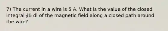 7) The current in a wire is 5 A. What is the value of the closed integral ∮B dl of the magnetic field along a closed path around the wire?