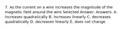 7. As the current on a wire increases the magnitude of the magnetic field around the wire Selected Answer: Answers: A. increases quadratically B. increases linearly C. decreases quadratically D. decreases linearly E. does not change