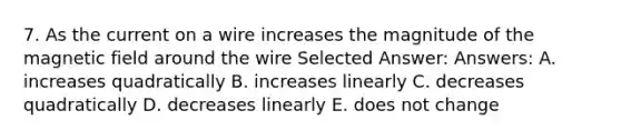 7. As the current on a wire increases the magnitude of the magnetic field around the wire Selected Answer: Answers: A. increases quadratically B. increases linearly C. decreases quadratically D. decreases linearly E. does not change