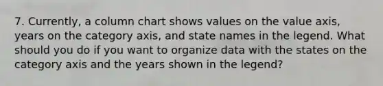 7. Currently, a column chart shows values on the value axis, years on the category axis, and state names in the legend. What should you do if you want to organize data with the states on the category axis and the years shown in the legend?