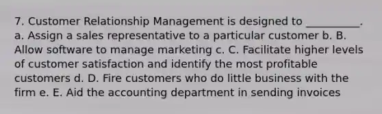 7. Customer Relationship Management is designed to __________. a. Assign a sales representative to a particular customer b. B. Allow software to manage marketing c. C. Facilitate higher levels of customer satisfaction and identify the most profitable customers d. D. Fire customers who do little business with the firm e. E. Aid the accounting department in sending invoices