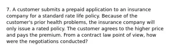 7. A customer submits a prepaid application to an insurance company for a standard rate life policy. Because of the customer's prior health problems, the insurance company will only issue a rated policy. The customer agrees to the higher price and pays the premium. From a contract law point of view, how were the negotiations conducted?