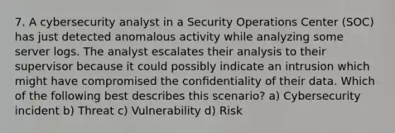 7. A cybersecurity analyst in a Security Operations Center (SOC) has just detected anomalous activity while analyzing some server logs. The analyst escalates their analysis to their supervisor because it could possibly indicate an intrusion which might have compromised the conﬁdentiality of their data. Which of the following best describes this scenario? a) Cybersecurity incident b) Threat c) Vulnerability d) Risk