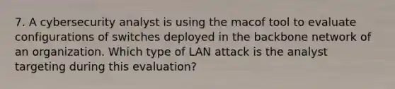 7. A cybersecurity analyst is using the macof tool to evaluate configurations of switches deployed in the backbone network of an organization. Which type of LAN attack is the analyst targeting during this evaluation?