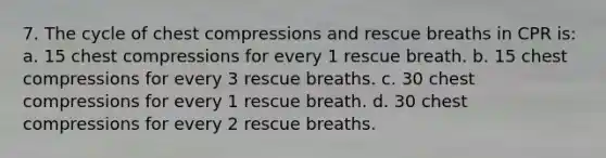 7. The cycle of chest compressions and rescue breaths in CPR is: a. 15 chest compressions for every 1 rescue breath. b. 15 chest compressions for every 3 rescue breaths. c. 30 chest compressions for every 1 rescue breath. d. 30 chest compressions for every 2 rescue breaths.