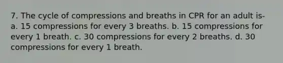 7. The cycle of compressions and breaths in CPR for an adult is- a. 15 compressions for every 3 breaths. b. 15 compressions for every 1 breath. c. 30 compressions for every 2 breaths. d. 30 compressions for every 1 breath.