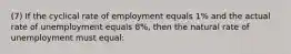 (7) If the cyclical rate of employment equals 1% and the actual rate of unemployment equals 8%, then the natural rate of unemployment must equal: