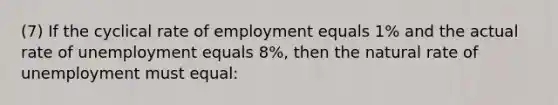 (7) If the cyclical rate of employment equals 1% and the actual rate of unemployment equals 8%, then the natural rate of unemployment must equal: