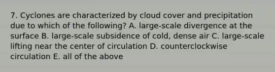 7. Cyclones are characterized by cloud cover and precipitation due to which of the following? A. large-scale divergence at the surface B. large-scale subsidence of cold, dense air C. large-scale lifting near the center of circulation D. counterclockwise circulation E. all of the above