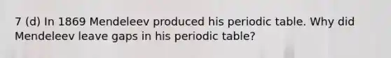 7 (d) In 1869 Mendeleev produced his periodic table. Why did Mendeleev leave gaps in his periodic table?