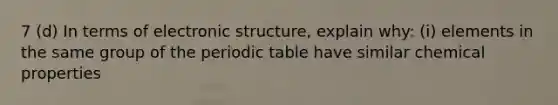 7 (d) In terms of electronic structure, explain why: (i) elements in the same group of the periodic table have similar chemical properties