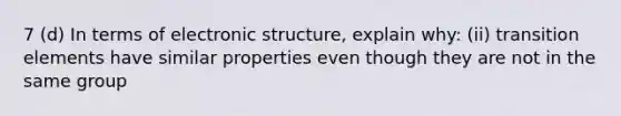 7 (d) In terms of electronic structure, explain why: (ii) transition elements have similar properties even though they are not in the same group