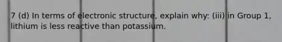 7 (d) In terms of electronic structure, explain why: (iii) in Group 1, lithium is less reactive than potassium.