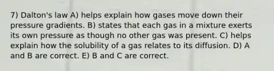 7) Dalton's law A) helps explain how gases move down their pressure gradients. B) states that each gas in a mixture exerts its own pressure as though no other gas was present. C) helps explain how the solubility of a gas relates to its diffusion. D) A and B are correct. E) B and C are correct.