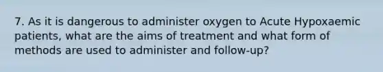 7. As it is dangerous to administer oxygen to Acute Hypoxaemic patients, what are the aims of treatment and what form of methods are used to administer and follow-up?