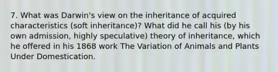 7. What was Darwin's view on the inheritance of acquired characteristics (soft inheritance)? What did he call his (by his own admission, highly speculative) theory of inheritance, which he offered in his 1868 work The Variation of Animals and Plants Under Domestication.