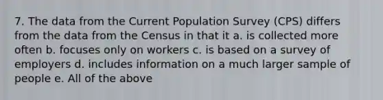 7. The data from the Current Population Survey (CPS) differs from the data from the Census in that it a. is collected more often b. focuses only on workers c. is based on a survey of employers d. includes information on a much larger sample of people e. All of the above