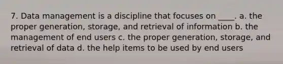 7. Data management is a discipline that focuses on ____. a. the proper generation, storage, and retrieval of information b. the management of end users c. the proper generation, storage, and retrieval of data d. the help items to be used by end users