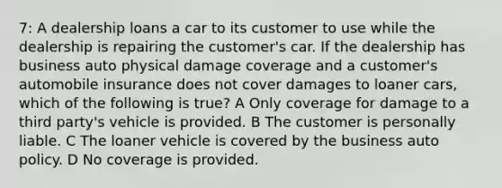 7: A dealership loans a car to its customer to use while the dealership is repairing the customer's car. If the dealership has business auto physical damage coverage and a customer's automobile insurance does not cover damages to loaner cars, which of the following is true? A Only coverage for damage to a third party's vehicle is provided. B The customer is personally liable. C The loaner vehicle is covered by the business auto policy. D No coverage is provided.