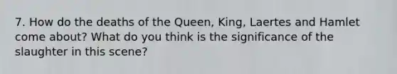 7. How do the deaths of the Queen, King, Laertes and Hamlet come about? What do you think is the significance of the slaughter in this scene?