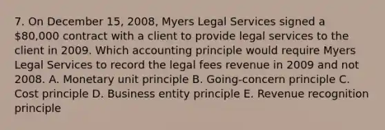 7. On December 15, 2008, Myers Legal Services signed a 80,000 contract with a client to provide legal services to the client in 2009. Which accounting principle would require Myers Legal Services to record the legal fees revenue in 2009 and not 2008. A. Monetary unit principle B. Going-concern principle C. Cost principle D. Business entity principle E. Revenue recognition principle