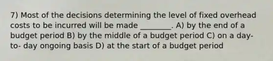 7) Most of the decisions determining the level of fixed overhead costs to be incurred will be made ________. A) by the end of a budget period B) by the middle of a budget period C) on a day-to- day ongoing basis D) at the start of a budget period