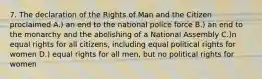 7. The declaration of the Rights of Man and the Citizen proclaimed A.) an end to the national police force B.) an end to the monarchy and the abolishing of a National Assembly C.)n equal rights for all citizens, including equal political rights for women D.) equal rights for all men, but no political rights for women