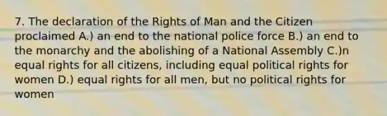 7. The declaration of the Rights of Man and the Citizen proclaimed A.) an end to the national police force B.) an end to the monarchy and the abolishing of a National Assembly C.)n equal rights for all citizens, including equal political rights for women D.) equal rights for all men, but no political rights for women