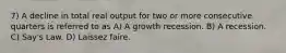 7) A decline in total real output for two or more consecutive quarters is referred to as A) A growth recession. B) A recession. C) Say's Law. D) Laissez faire.