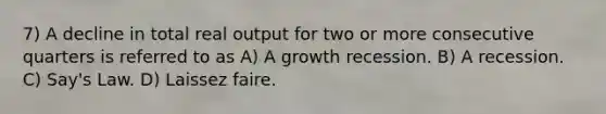 7) A decline in total real output for two or more consecutive quarters is referred to as A) A growth recession. B) A recession. C) Say's Law. D) Laissez faire.