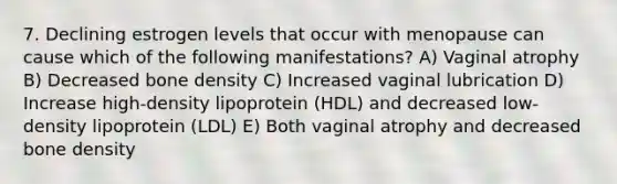 7. Declining estrogen levels that occur with menopause can cause which of the following manifestations? A) Vaginal atrophy B) Decreased bone density C) Increased vaginal lubrication D) Increase high-density lipoprotein (HDL) and decreased low-density lipoprotein (LDL) E) Both vaginal atrophy and decreased bone density