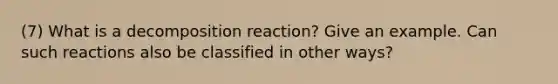 (7) What is a decomposition reaction? Give an example. Can such reactions also be classified in other ways?