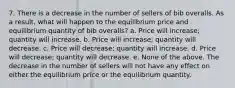 7. There is a decrease in the number of sellers of bib overalls. As a result, what will happen to the equilibrium price and equilibrium quantity of bib overalls? a. Price will increase; quantity will increase. b. Price will increase; quantity will decrease. c. Price will decrease; quantity will increase. d. Price will decrease; quantity will decrease. e. None of the above. The decrease in the number of sellers will not have any effect on either the equilibrium price or the equilibrium quantity.