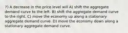 7) A decrease in the price level will A) shift the aggregate demand curve to the left. B) shift the aggregate demand curve to the right. C) move the economy up along a stationary aggregate demand curve. D) move the economy down along a stationary aggregate demand curve.