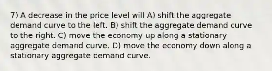 7) A decrease in the price level will A) shift the aggregate demand curve to the left. B) shift the aggregate demand curve to the right. C) move the economy up along a stationary aggregate demand curve. D) move the economy down along a stationary aggregate demand curve.