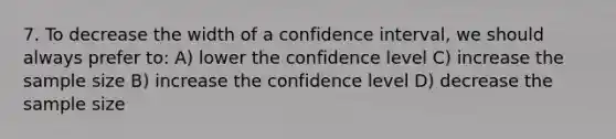 7. To decrease the width of a confidence interval, we should always prefer to: A) lower the confidence level C) increase the sample size B) increase the confidence level D) decrease the sample size