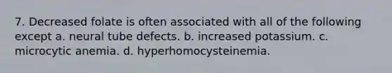 7. Decreased folate is often associated with all of the following except a. neural tube defects. b. increased potassium. c. microcytic anemia. d. hyperhomocysteinemia.