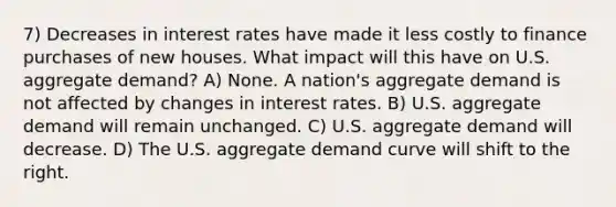 7) Decreases in interest rates have made it less costly to finance purchases of new houses. What impact will this have on U.S. aggregate demand? A) None. A nation's aggregate demand is not affected by changes in interest rates. B) U.S. aggregate demand will remain unchanged. C) U.S. aggregate demand will decrease. D) The U.S. aggregate demand curve will shift to the right.