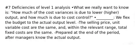 #7 Deficiencies of level 1 analysis •What we really want to know is: "How much of the cost variances is due to lower (higher) output, and how much is due to cost control?" •_________: We flex the budget to the actual output level. -The selling price, unit variable cost are the same, and, within the relevant range, total fixed costs are the same. -Prepared at the end of the period, after managers know the actual output.