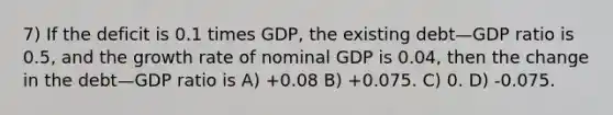 7) If the deficit is 0.1 times GDP, the existing debt—GDP ratio is 0.5, and the growth rate of nominal GDP is 0.04, then the change in the debt—GDP ratio is A) +0.08 B) +0.075. C) 0. D) -0.075.