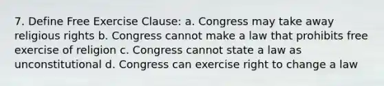 7. Define Free Exercise Clause: a. Congress may take away religious rights b. Congress cannot make a law that prohibits free exercise of religion c. Congress cannot state a law as unconstitutional d. Congress can exercise right to change a law