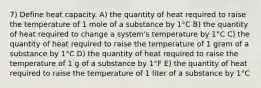 7) Define heat capacity. A) the quantity of heat required to raise the temperature of 1 mole of a substance by 1°C B) the quantity of heat required to change a system's temperature by 1°C C) the quantity of heat required to raise the temperature of 1 gram of a substance by 1°C D) the quantity of heat required to raise the temperature of 1 g of a substance by 1°F E) the quantity of heat required to raise the temperature of 1 liter of a substance by 1°C