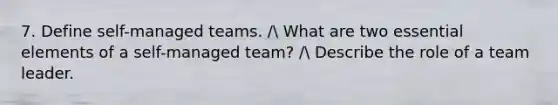 7. Define self-managed teams. / What are two essential elements of a self-managed team? / Describe the role of a team leader.